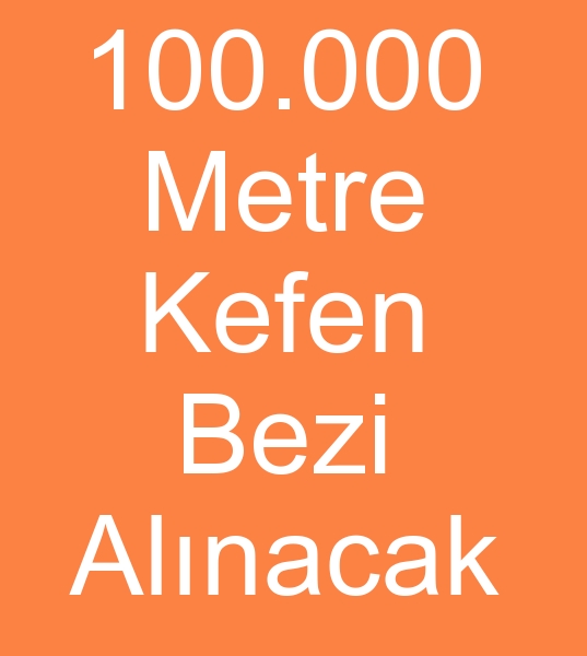 100.000 METRE KEFEN BEZ ALINACAKTIR<br><br>KefeN bezi reticilerinin, Tooptan kefen bezleri satclarnn dikkatine<br><br>
100.000 Metre Kefen bezi sipariimiz var<br>
Kefen bezi (Hasse) Teknik zellikler:<br>
Eni: 155 cm (2)<br>
Renk: Beyaz<br>
Malzeme: 100 Pamuk<br>
Doku: 1 cmde en az 44 tel<br>
Teslimat ekli: 40 metrelik (2) toplar halinde,  poetli ve defter katlama<br>
Ambalaj: 40 metrelik 5 top bir arada (200 metre)<br>
Dier: Lekeli,  eksik ll,  para kumal ve etiketsiz ambalajl olmamaldr.<br>
Teslim program: 2 parti halinde,  her parti 50.000 metre olacak ekilde.<br>
deme: Pein